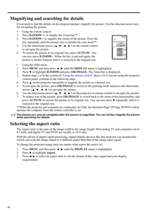 Page 4040
Magnifying and searching for details
If you need to find the details on the projected picture, magnify the picture. Use the direction arrow keys 
for navigating the picture.
• Using the remote control
1. Press D.ZOOM +/- to display the Zoom bar.**
2. Press D.ZOOM + to magnify the center of the picture. Press the 
key repeatedly until the picture size is suitable for your need.**
3. Use the directional arrows ( ,  ,  ,  ) on the remote control 
to navigate the picture.
4. To restore the picture to its...