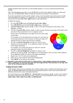 Page 4444
supplier should be able to provide you with suitable guidance, or even an experienced professional 
installer.
The Color Management provides six sets (RGBCMY) of colors to be adjusted. When you select each 
color, you can independently adjust its range and saturation according to your preference.
If you have purchased a test disc which contains various color test patterns and can be used to test the 
color presentation on monitors, TVs, projectors, etc. You can project any image from the disc on the...