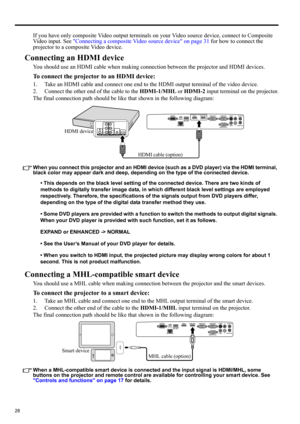 Page 2828
If you have only composite Video output terminals on your Video source device, connect to Composite 
Video input. See Connecting a composite Video source device on page 31 for how to connect the 
projector to a composite Video device.
Connecting an HDMI device
You should use an HDMI cable when making connection between the projector and HDMI devices.
To connect the projector to an HDMI device:
1. Take an HDMI cable and connect one end to the HDMI output terminal of the video device.
2. Connect the...