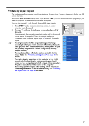 Page 3737
ENGLISH
Switching input signal
The projector can be connected to multiple devices at the same time. However, it can only display one full 
screen at a time. 
Be sure the Auto Search function in the INPUT menu is On (which is the default of this projector) if you 
want the projector to automatically search for the signals.
You can also manually cycle through the available input signals.
1. Press INPUT on the projector or remote control. A source 
selection bar is displayed. 
2. Press  /  until your...