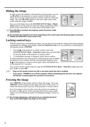 Page 4646
Hiding the image
In order to draw the audiences full attention to the presenter, you can 
use BLANK on the projector or remote control to hide the screen 
image. Press any key on the projector or remote control to restore the 
image. The word BLANK appears at the lower right corner of the 
screen while the image is hidden.
You can set the blank time in the SYSTEM SETUP: Basic > Blank 
Timer menu to let the projector return the image automatically after a 
period of time when there is no action taken...