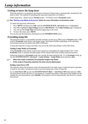 Page 6666
Lamp information
Getting to know the lamp hour
When the projector is in operation, the duration (in hours) of lamp usage is automatically calculated by the 
built-in timer. The method of calculating the equivalent lamp hour is as follows:
Total Lamp Hour = (hours used in Normal mode) + 4/5*(hours used in Economic mode)
See Setting Lamp Mode as Economic below for more information on Economic mode.
To obtain the lamp hour information:
1. Press MENU and then press  /  until the SYSTEM SETUP: Advanced...