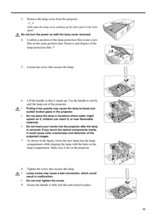 Page 6969
ENGLISH
3. Remove the lamp cover from the projector.
,
Slide open the lamp cover, pushing up the allow parts of the front 
panel.
Do not turn the power on with the lamp cover removed.
4. Confirm a position of the lamp protection film to put a new 
film on the same position later. Remove and dispose of the 
lamp protection film.
5. Loosen the screw that secures the lamp.
6. Lift the handle so that it stands up. Use the handle to slowly 
pull the lamp out of the projector.
• Pulling it too quickly may...