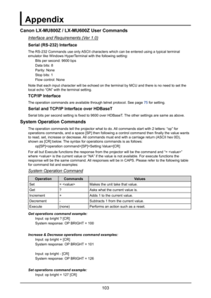 Page 109103
Appendix
Canon LX-MU800Z / LX-MU600Z User Commands
Interface and Requirements (Ver 1.0)
Serial (RS-232) Interface
The RS-232 Commands use only ASCII characters which can be entered using a typical terminal 
emulator like Windows HyperTerminal with the following setting:
Bits per second: 9600 bps
Data bits: 8
Parity: None
Stop bits: 1
Flow control: None
Note that each input character will be echoed on the terminal by MCU and\
 there is no need to set the 
local echo “ON” with the terminal setting....