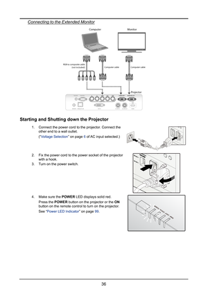 Page 4236
Connecting to the Extended Monitor
Projector
ComputerMonitor
RGB to composite cableComputer cableComputer cable
(not included)
Starting and Shutting down the Projector
1. Connect the power cord to the projector. Connect the 
other end to a wall outlet.
(“Voltage Selection” on page 6 of AC input selected.)
2. Fix the power cord to the power socket of the projector 
with a hook.
3. Turn on the power switch.
4. Make sure the POWER LED displays solid red.
Press the POWER button on the projector or the ON...
