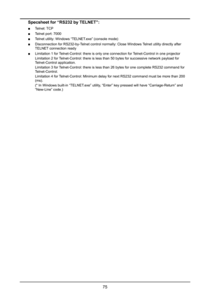 Page 8175
Specsheet for “RS232 by TELNET”:
 ■Telnet: TCP
 ■Telnet port: 7000
 ■Telnet utility: Windows “TELNET.exe” (console mode)
 ■Disconnection for RS232-by-Telnet control normally: Close Windows Telnet utility directly after 
TELNET connection ready
 ■Limitation 1 for Telnet-Control: there is only one connection for Telnet-Control in one projector
Limitation 2 for Telnet-Control: there is less than 50 bytes for successive network payloa\
d for 
Telnet-Control application.
Limitation 3 for Telnet-Control:...