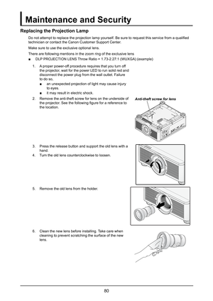 Page 8680
Maintenance and Security
Replacing the Projection Lamp
Do not attempt to replace the projection lamp yourself. Be sure to request this service from a qualified 
technician or contact the Canon Customer Support Center.
Make sure to use the exclusive optional lens.
There are following mentions in the zoom ring of the exclusive lens
 ■DLP PROJECTION LENS Throw Ratio = 1.73-2.27:1 (WUXGA) (example)
1. A proper power-off procedure requires that you turn off 
the projector, wait for the power LED to run...