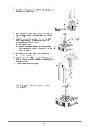 Page 9690
7. Use the four M5 screws removed from the ceiling-mount 
bracket during preparation.
Direction to the 
screen
8. Hook the base bracket on the protrusion (A) of the joint 
fitting, and secure it temporarily using the four supplied 
M5 screws (B).
9. Mount the terminal clamp on the other end of anti-fall 
wire to the joint fitting (C), and secure it at the wire-
attaching position using M4 screw.
 ■Pull out the cables.
 ■Be sure to secure screws (B) tightly after making 
the adjustment discussed in...