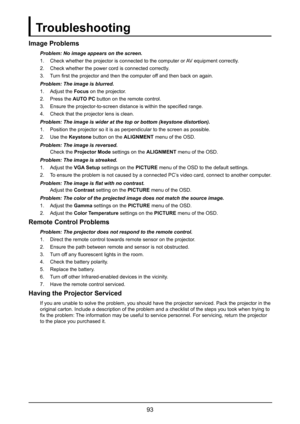 Page 9993
Troubleshooting
Image Problems
Problem: No image appears on the screen.
1. Check whether the projector is connected to the computer or AV equipment correctly.
2. Check whether the power cord is connected correctly.
3. Turn first the projector and then the computer off and then back on again.
Problem: The image is blurred.
1. Adjust the Focus on the projector.
2. Press the AUTO PC button on the remote control.
3. Ensure the projector-to-screen distance is within the specified range.
4. Check that the...