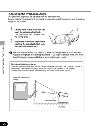 Page 2222
INSTALLING THE PROJECTOR
 Adjusting the Projection Angle
The projection angle can be adjusted with the adjustable foot.
Before making this adjustment, connect the computer and AV equipment and project an
image on the screen.
With the adjustable foot, the projection angle can be adjusted up to 10 degrees.
Adjust the longitudinal tilt of the projector to +/-20 degrees or less. If the tilt is more
than 20 degrees above and below, a lamp problem can result.
If Keystone Distortion is Large
Extending the...