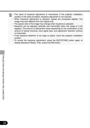 Page 3232
PROJECTING AN IMAGE FROM THE COMPUTER
• The result of keystone adjustment is memorized. If the projector installation
position is the same as before, keystone adjustment is not required.
• When Keystone Adjustment is selected, signals are processed digitally. The
image may look different from the original one.
• The aspect ratio of the image may change when keystone is adjusted.
• Keystone can be adjusted vertically and horizontally within the range of +/-20
degrees. The amount of adjustment varies...