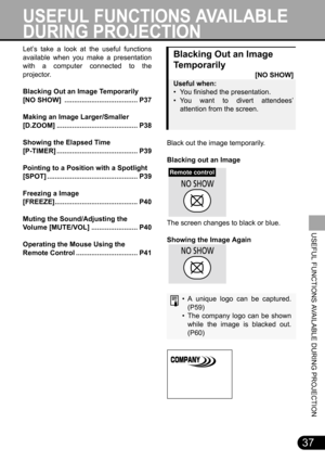 Page 3737
USEFUL FUNCTIONS AVAILABLE DURING PROJECTION
Blacking Out an Image 
Te m p o r a r i l y
[NO SHOW]
Useful when:
• You finished the presentation.
• You want to divert attendees’
attention from the screen.
Black out the image temporarily.
Blacking out an Image
The screen changes to black or blue.
Showing the Image Again
• A unique logo can be captured.
(P59)
• The company logo can be shown
while the image is blacked out.
(P60)
Remote control
Let’s take a look at the useful functions
available when you...