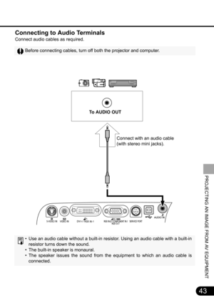 Page 4343
PROJECTING AN IMAGE FROM AV EQUIPMENT
Connecting to Audio Terminals
Connect audio cables as required.
Before connecting cables, turn off both the projector and computer.
• Use an audio cable without a built-in resistor. Using an audio cable with a built-in
resistor turns down the sound.
• The built-in speaker is monaural.
• The speaker issues the sound from the equipment to which an audio cable is
connected.
To  A U D I O  O U T  
Connect with an audio cable 
(with stereo mini jacks). 