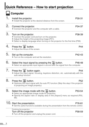 Page 22
Quick Reference – How to start projection
Computer
1.Install the projector. P30-31
zInstall the projector at the desired distance from the screen.
2.Connect the projector. P34-37
zConnect the projector and the computer with a cable.
3.Turn on the projector. P38-39
zConnect the power cord and turn on the projector.
zAdjust the height of the projecting image (P41).
zSelect a display language when turning on the projector for the first time (P39).
4.Press the   button. P44
zAdjust the focus of the...