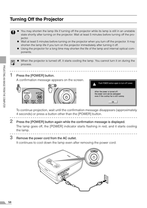 Page 5858
PROJECTING AN IMAGE FROM THE COMPUTER
Turning Off the Projector
1Press the [POWER] button.
A confirmation message appears on the screen.
To continue projection, wait until the confirmation message disappears (approximately
4 seconds) or press a button other than the [POWER] button.
2Press the [POWER] button again while the confirmation message is displayed.
The lamp goes off, the [POWER] indicator starts flashing in red, and it starts cooling
the lamp.
3Remove the power cord from the AC outlet.
It...