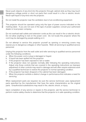 Page 1010
SAFETY INSTRUCTIONS
Never push objects of any kind into this projector through cabinet slots as they may touch
dangerous voltage points or short out parts that could result in a fire or electric shock.
Never spill liquid of any kind onto the projector.
Do not install the projector near the ventilation duct of air-conditioning equipment.
This projector should be operated using only the type of power source indicated on the
marking label.  If you are not sure of the type of power supplied, consult your...