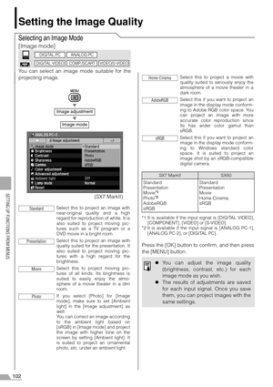 Page 102102
SETTING UP FUNCTIONS FROM MENUS
Setting the Image Quality
Selecting an Image Mode
[Image mode]
You can select an image mode suitable for the
projecting image.
T
T
*1 It is available if the input signal is [DIGITAL VIDEO],
[COMPONENT], [VIDEO] or [S-VIDEO].
*2 It is available if the input signal is [ANALOG PC-1],
[ANALOG PC-2], or [DIGITAL PC].
Press the [OK] button to confirm, and then press
the [MENU] button.
Image adjustment
Image mode
Select this to project an image with
near-original quality and...