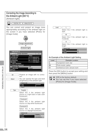 Page 108108
SETTING UP FUNCTIONS FROM MENUS
Correcting the Image According to 
the Ambient Light (SX7 II)
[Ambient light]
You can correct and project an image more
appropriately according to the ambient light on
the screen if you have selected [Photo] for
[Image mode].
T
T
An Example of the Ambient Light Setting
Press the [OK] button to accept your setting and
then press the [MENU] button.
Image adjustment
Ambient light
Projects an image with no correc-
tion.
You can specify the type and level
(brightness) of...