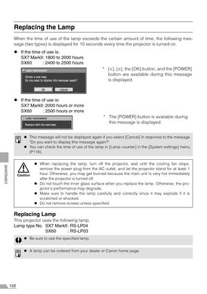 Page 122122
MAINTENANCE
Replacing the Lamp
When the time of use of the lamp exceeds the certain amount of time, the following mes-
sage (two types) is displayed for 10 seconds every time the projector is turned on.
zIf the time of use is:
SX7 MarkII: 1800 to 2000 hours
SX60 : 2400 to 2500 hours
zIf the time of use is:
SX7 MarkII: 2000 hours or more
SX60 : 2500 hours or more
Replacing Lamp
This projector uses the following lamp.
Lamp type No. SX7 MarkII: RS-LP04
SX60 : RS-LP03
zThis message will not be displayed...