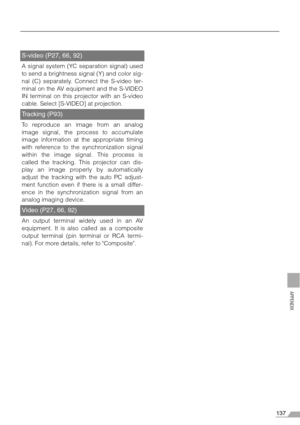 Page 137137
APPENDIX
S-video (P27, 66, 92)
A signal system (YC separation signal) used
to send a brightness signal (Y) and color sig-
nal (C) separately. Connect the S-video ter-
minal on the AV equipment and the S-VIDEO
IN terminal on this projector with an S-video
cable. Select [S-VIDEO] at projection.
Tracking (P93)
To reproduce an image from an analog
image signal, the process to accumulate
image information at the appropriate timing
with reference to the synchronization signal
within the image signal. This...