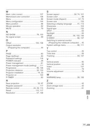 Page 141141
INDEX
M
Mem. color correct  ............................... 107
Memorized color correction  ................. 136
Menu ...................................................... 86
Menu configuration  .............................. 144
Menu position ......................................... 96
Mouse operation  .................................... 82
MUTE ..................................................... 79
N
NO SHOW  ...................................... 78, 100
No signal screen...