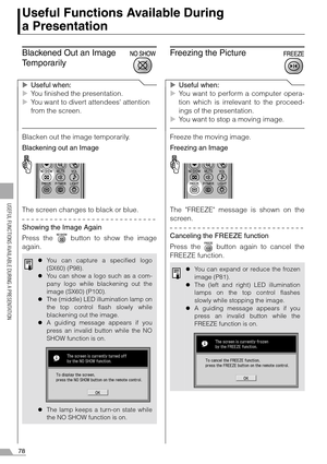 Page 7878
USEFUL FUNCTIONS AVAILABLE DURING A PRESENTATION
Useful Functions Available During 
a Presentation
Blackened Out an Image 
Temporarily
XUseful when:
XYou finished the presentation.
XYou want to divert attendees attention 
from the screen.
Blacken out the image temporarily.
Blackening out an Image
The screen changes to black or blue.
Showing the Image Again
Press the   button to show the image
again.
Freezing the Picture
XUseful when:
XYou want to perform a computer opera-
tion which is irrelevant to...