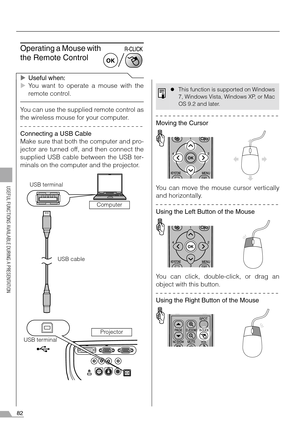 Page 8282
USEFUL FUNCTIONS AVAILABLE DURING A PRESENTATION
Operating a Mouse with 
the Remote Control
XUseful when:
XYou want to operate a mouse with the
remote control.
You can use the supplied remote control as
the wireless mouse for your computer.
Connecting a USB Cable
Make sure that both the computer and pro-
jector are turned off, and then connect the
supplied USB cable between the USB ter-
minals on the computer and the projector.
Moving the Cursor
You can move the mouse cursor vertically
and...