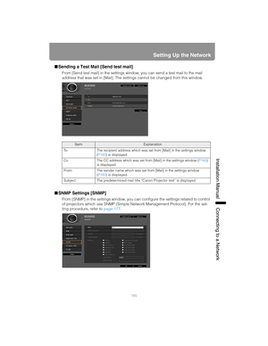 Page 185185
Setting Up the Network
Installation Manual Connecting to a Networ
k
■Sending a Test Mail [Send test mail]
From [Send test mail] in the settings window, you can send a test mail to the mail 
address that was set in [Mail]. The settings cannot be changed from this window.
■SNMP Settings [SNMP]
From [SNMP] in the settings window, you can configure the settings related to control 
of projectors which use SNMP (Simple Network Management Protocol). For the set-
ting procedure, refer to page 177....