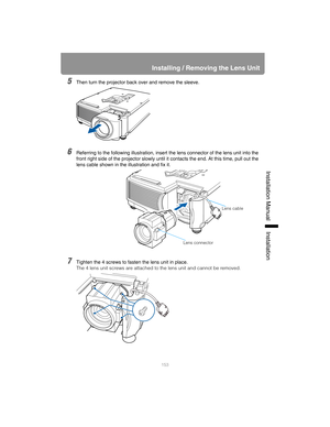 Page 153153
Installing / Removing the Lens Unit
Installation Manual Installation
5Then turn the projector back over and remove the sleeve.
6Referring to the following illustration, insert the lens connector of the lens unit into the 
front right side of the projector slowly until it contacts the end. At this time, pull out the 
lens cable shown in the illustration and fix it.
7Tighten the 4 screws to fasten the lens unit in place.
The 4 lens unit screws are attached to the lens unit and cannot be removed.
Lens...