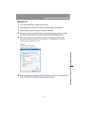 Page 169169
Preparing the Remote Control
Installation Manual Connecting to a Networ
k
■Windows XP
1From the PC [Start] menu, select [Control Panel].
2Select [Network and Internet Connections] and open [Network Connections].
3Right-click [Local Area Connection], and open [Properties].
4Select [Internet Protocol (TCP/IP)] and click the [Properties] button. Make a note of 
the original network settings (IP address, subnet mask, default gateway, etc).
5Select [Use the following IP address] and set the IP address and...