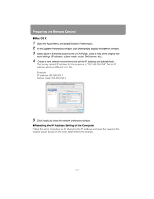 Page 170Preparing the Remote Control
170
■Mac OS X
1Open the Apple Menu and select [System Preferences].
2In the System Preferences window, click [Network] to display the Network window.
3Select [Built-in Ethernet] and click the [TCP/IP] tab. Make a note of the original net-
work settings (IP address, subnet mask, router, DNS server, etc.).
4 Create a new network environment and set the IP address and subnet mask.
The factory default IP address for the projector is “192.168.254.254”. Set an IP 
address which is...