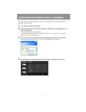 Page 188188
Controlling the Projector from a Computer
When the projector is connected to a network, it is possible to control the projector from a 
computer via the network.
1Turn on the computer and projector.
2Launch a web browser, enter “http://(projector IP address)” in the address bar, and 
press the Enter key.
The password input screen appears.
The factory default IP address is “192.168.254.254”. It is possible to check the IP 
address from the projector menu.
3Enter the user name and password on the...