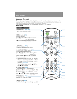 Page 34Part Names
34
Remote Control
The projector can be operated using buttons on the remote control or the side control on 
the main unit. The RS-RC04 remote control is included with WUX5000 / WUX4000 and the 
RS-RC05 remote control is included with WX6000 / SX6000.
The remote control allows you to operate all functions of the projector.
■RS-RC04
POWER button (P56, P80)
Turns the projector on or off.
FOCUS button (P73)
Adjusts focusing.
[ ] / [ ] buttons: Moves the focus posi-
tion farther away.
[ ] / [ ]...