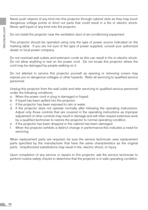 Page 1010
SAFETY INSTRUCTIONS
Never push objects of any kind into this projector through cabinet slots as they may touch
dangerous voltage points or short out parts that could result in a fire or electric shock.
Never spill liquid of any kind onto the projector.
Do not install the projector near the ventilation duct of air-conditioning equipment.
This projector should be operated using only the type of power source indicated on the
marking label.  If you are not sure of the type of power supplied, consult your...
