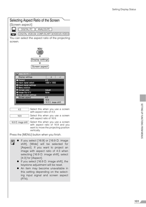 Page 101101
SETTING UP FUNCTIONS FROM MENUS
Setting Display Status
Selecting Aspect Ratio of the Screen
[Screen aspect]
You can select the aspect ratio of the projecting
screen.
T
T
Press the [MENU] button when you finish.
Display settings
Screen aspect
Select this when you use a screen
with aspect ratio of 4:3.
Select this when you use a screen
with aspect ratio of 16:9.
Select this when you use a screen
with aspect ratio of 16:9 and you
want to move the projecting position
vertically.
zIf you select [16:9] or...