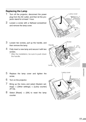 Page 123123
MAINTENANCE
Replacing the Lamp
1Turn off the projector, disconnect the power
plug from the AC outlet, and then let the pro-
jector stand for at least 1 hour.
2Loosen a screw with a flathead screwdriver
and remove the lamp cover.
3Loosen two screws, pull up the handle, and
then remove the lamp.
4Fully insert a new lamp and secure it with two
screws.
* After the installation, be sure to push down
the handle.
5Replace the lamp cover and tighten the
screw.
6Turn on the projector.
7Bring up the menu and...