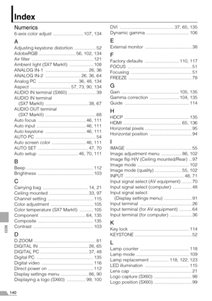 Page 140140
INDEX
Index
Numerics
6-axis color adjust  ........................ 107, 134
A
Adjusting keystone distortion  ................. 52
AdobeRGB  ............................. 56, 102, 134
Air filter  ................................................. 121
Ambient light (SX7 MarkII)  ................... 108
ANALOG IN-1  .................................. 26, 36
ANALOG IN-2  ............................ 26, 36, 64
Analog PC  ................................ 36, 48, 134
Aspect  ...................................