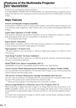 Page 1616
Features of the Multimedia Projector 
SX7 MarkII/SX60
Thank you for purchasing a Canon projector.
The MULTIMEDIA PROJECTOR SX7 MarkII/SX60 are high-performance projectors which
project the data from the computer and the moving picture from the DVD player to the big
screen.
Major Features
Smooth and Beautiful  Imaging Capability
Incorporation of AISYS, Canon s unique optical engine, and LCOS (Liquid Crystal On Sili-
con) achieves high brightness, high contrast ratio, and smooth and beautiful...