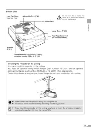 Page 2323
BEFORE USE
Bottom Side
Lens Cap Strap 
Insertion HoleAdjustable Foot (P43)
Air Intake Vent
Lamp Cover (P123)
Rear Adjustable Foot 
(for fine adjustment)
Air Filter 
(P121)Do not block the air intake. Fail-
ure to do so will result in malfunc-
tions or fire hazards.
Caution
Screw Holes for installation of ceiling 
mounting bracket (M4 x 6) (P139)
Mounting the Projector on the Ceiling
You can mount the projector on the ceiling.
You need an optional ceiling-mount hanger (part number: RS-CL07) and an...