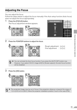 Page 5151
PROJECTING AN IMAGE FROM THE COMPUTER
Adjusting the Focus
You can adjust the focus.
Follow the steps below to adjust the focus manually if the Auto setup function (Auto focus)
does not adjust the focus appropriately.
1Press the [FOCUS] button.
The Focus adjustment window appears.
2Press the POINTER buttons to adjust the focus.
3Press the [OK] button.
zYou can activate the Auto focus function if you press the [AUTO SET] button now.
However, if you select [16:9 D. image shift] for [Screen aspect], the...