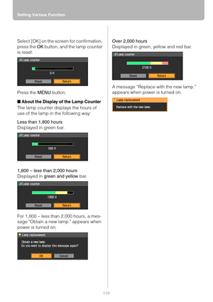 Page 110Setting Various Function
110
Select [OK] on the screen for confirmation, 
press the OK button, and the lamp counter 
is reset.
Press the MENU button.
■About the Display of the Lamp Counter
The lamp counter displays the hours of 
use of the lamp in the following way:
Less than 1,800 hours
Displayed in green bar.
1,800 – less than 2,000 hours
Displayed in green and yellow bar.
For 1,800 – less than 2,000 hours, a mes-
sage Obtain a new lamp. appears when 
power is turned on.Over 2,000 hours
Displayed in...