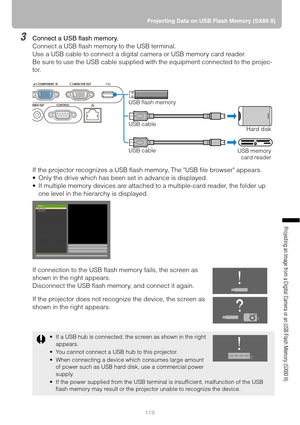 Page 119119Projecting Data on USB Flash Memory (SX80 II)
Projecting an Image from a Digital Camera or an USB Flash Memory (SX80 II)
3Connect a USB flash memory.
Connect a USB flash memory to the USB terminal.
Use a USB cable to connect a digital camera or USB memory card reader.
Be sure to use the USB cable supplied with the equipment connected to the projec-
tor.
If the projector recognizes a USB flash memory, The USB file browser appears.
 Only the drive which has been set in advance is displayed.
 If...