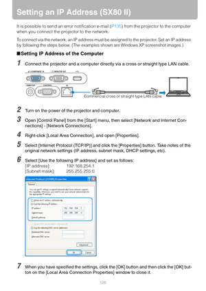 Page 126126
Setting an IP Address (SX80 II)
It is possible to send an error notification e-mail (P135) from the projector to the computer 
when you connect the projector to the network.
To connect via the network, an IP address must be assigned to the projector. Set an IP address 
by following the steps below. (The examples shown are Windows XP screenshot images.)
■Setting IP Address of the Computer
1Connect the projector and a computer directly via a cross or straight type LAN cable.
2Turn on the power of the...