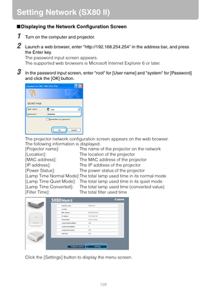 Page 128128
Setting Network (SX80 II)
■Displaying the Network Configuration Screen
1Turn on the computer and projector.
2Launch a web browser, enter http://192.168.254.254 in the address bar, and press 
the Enter key.
The password input screen appears.
The supported web browsers is Microsoft Internet Explorer 6 or later.
3In the password input screen, enter root for [User name] and system for [Password] 
and click the [OK] button.
The projector network configuration screen appears on the web browser.
The...