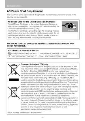 Page 16
Safety Instructions16
AC Power Cord Requirement
The AC Power Cord supplied with this projector meets the requirements for use in the 
country you purchased it.
THE SOCKET-OUTLET SHOULD BE IN STALLED NEAR THE EQUIPMENT AND 
EASILY ACCESSIBLE.
AC Power Cord for the United States and Canada:
The AC Power Cord used in t he United States and Canada is 
listed by the Underwriters Labora tories (UL) and certified by the 
Canadian Standard Association (CSA).
The AC Power Cord has a grounding-type AC line plug....