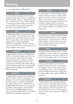 Page 152152
Glossary
* is only applicable to SX80 MarkII
An international standard of color repre-
sentation (color space) which is applied to 
general digital cameras, displays and oth-
ers. In this projector, if you select [sRGB] 
in the [Image mode] setting, the projector 
can project the best-quality image con-
forming to the sRGB Standard.
A digital video signal connection interface 
for a computer. This interface allows digi-
tal data to be transmitted without convert-
ing to analog data, assuring high...