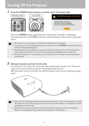 Page 6868
Turning Off the Projector
1Press the POWER button to pop up a window shown at the lower right.
Press the POWER button again while the confirmation message is displayed.
The lamp goes off, the [POWER] indicator starts flashing in red and the cooling fan 
starts.
2Remove the power cord from the AC outlet.
It continues to cool down the lamp even after removing the power cord. Thus, you 
may move or put away the projector immediately after the use.
With the power cord connected, the LED illumination lamp...