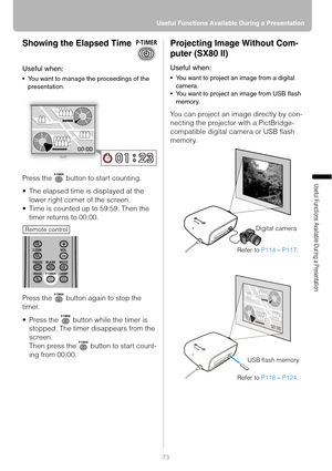 Page 7373 Useful Functions Available During a Presentation
Useful Functions Available During a Presentation
Showing the Elapsed Time
Useful when:
 You want to manage the proceedings of the 
presentation.
Press the   button to start counting.
 The elapsed time is displayed at the 
lower right corner of the screen.
 Time is counted up to 59:59. Then the 
timer returns to 00:00.
Press the   button again to stop the 
timer.
 Press the   button while the timer is 
stopped. The timer disappears from the 
screen....