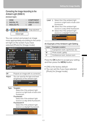 Page 101
101Setting the Image Quality
Setting Up Functions from Menus
Correcting the Image According to the 
Ambient Light (SX80 II)
[Ambient light]
You can correct and project an image 
more appropriately according to the ambi-
ent light on the screen if you have 
selected [Photo] 
for [Image mode]. An Example of the Ambient Light Setting
Press the 
OK button to accept your setting 
and then press the  MENU button.
 [Off] is the factory default.
 You can set this if you have selected  [Photo] for [Image mode]....