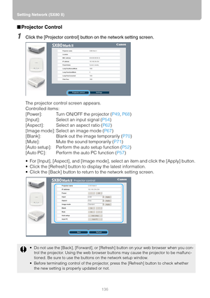 Page 136Setting Network (SX80 II)
136
■Projector Control
1Click the [Projector control] button on the network setting screen.
The projector control screen appears.
Controlled items:
[Power]: Turn ON/OFF the projector (P49, P68)
[Input]: Select an input signal (P54)
[Aspect]: Select an aspect ratio (P62)
[Image mode]: Select an image mode (P67)
[Blank]: Blank out the image temporarily (P70)
[Mute]: Mute the sound temporarily (P71)
[Auto setup]: Perform the auto setup function (P52)
[Auto PC]: Perform the auto PC...